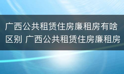 广西公共租赁住房廉租房有啥区别 广西公共租赁住房廉租房有啥区别吗