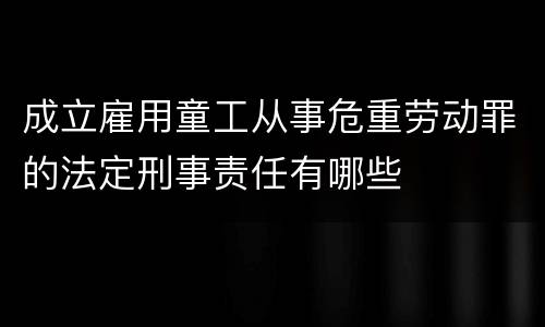 成立雇用童工从事危重劳动罪的法定刑事责任有哪些