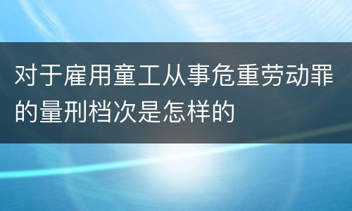 对于雇用童工从事危重劳动罪的量刑档次是怎样的