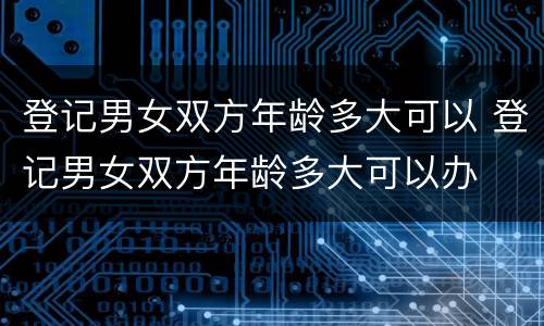 登记男女双方年龄多大可以 登记男女双方年龄多大可以办