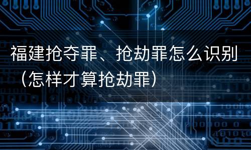 福建抢夺罪、抢劫罪怎么识别（怎样才算抢劫罪）