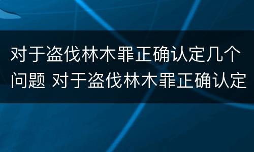 对于盗伐林木罪正确认定几个问题 对于盗伐林木罪正确认定几个问题可以解决