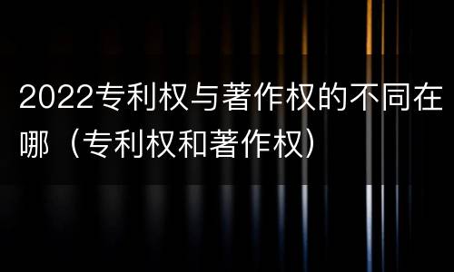 2022专利权与著作权的不同在哪（专利权和著作权）