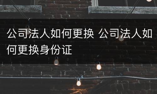 公司法人如何更换 公司法人如何更换身份证