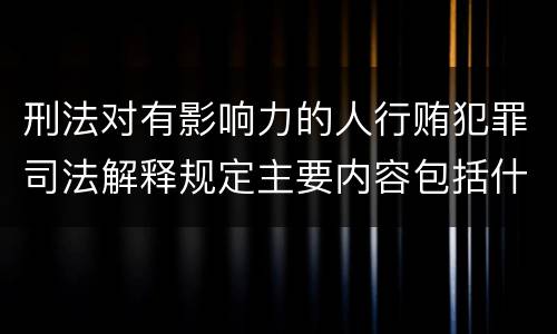 刑法对有影响力的人行贿犯罪司法解释规定主要内容包括什么