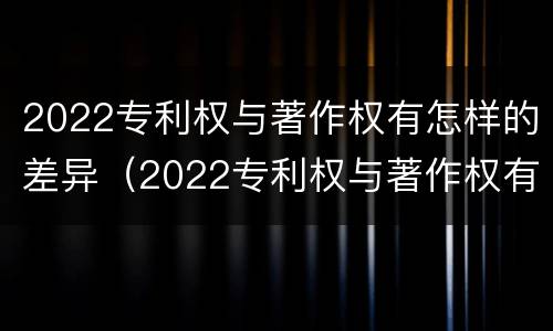 2022专利权与著作权有怎样的差异（2022专利权与著作权有怎样的差异和不同）