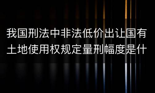 我国刑法中非法低价出让国有土地使用权规定量刑幅度是什么