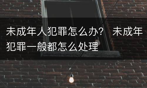 未成年人犯罪怎么办？ 未成年犯罪一般都怎么处理