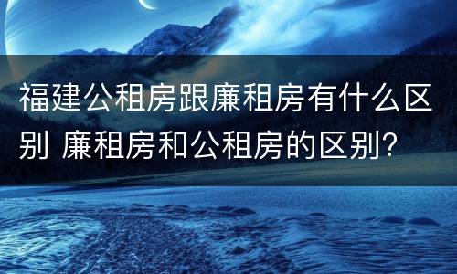 福建公租房跟廉租房有什么区别 廉租房和公租房的区别?