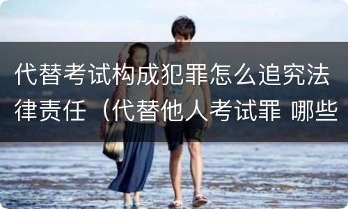 代替考试构成犯罪怎么追究法律责任（代替他人考试罪 哪些考试）