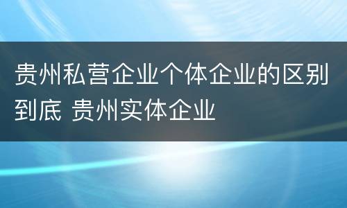 贵州私营企业个体企业的区别到底 贵州实体企业