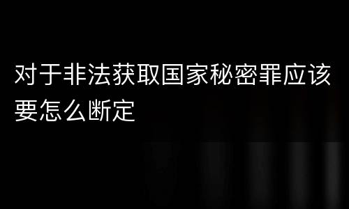 对于非法获取国家秘密罪应该要怎么断定