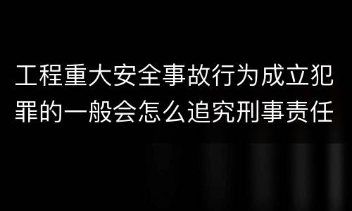 工程重大安全事故行为成立犯罪的一般会怎么追究刑事责任