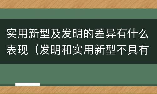 实用新型及发明的差异有什么表现（发明和实用新型不具有什么特性）