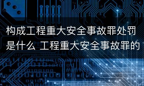 构成工程重大安全事故罪处罚是什么 工程重大安全事故罪的处罚