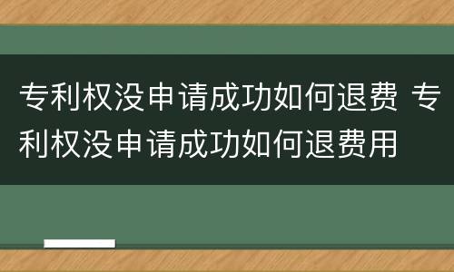 专利权没申请成功如何退费 专利权没申请成功如何退费用