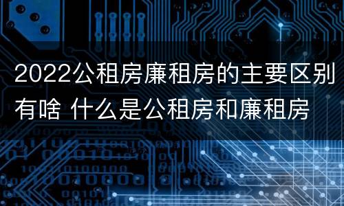 2022公租房廉租房的主要区别有啥 什么是公租房和廉租房