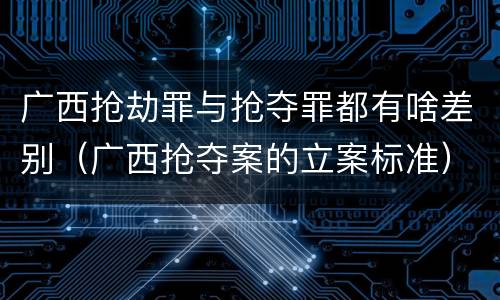 广西抢劫罪与抢夺罪都有啥差别（广西抢夺案的立案标准）