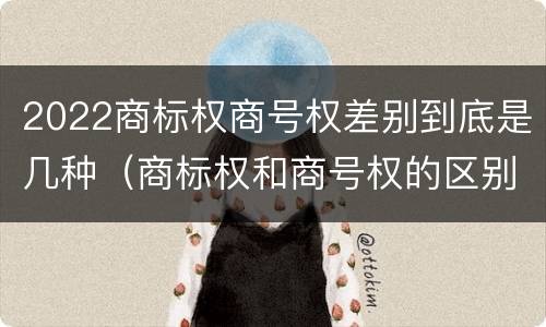 2022商标权商号权差别到底是几种（商标权和商号权的区别）