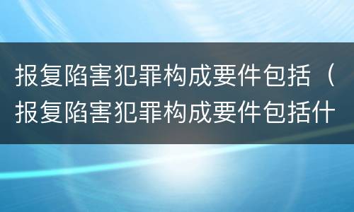 报复陷害犯罪构成要件包括（报复陷害犯罪构成要件包括什么）