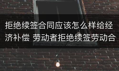 拒绝续签合同应该怎么样给经济补偿 劳动者拒绝续签劳动合同,如何规定