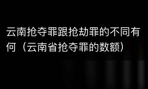 云南抢夺罪跟抢劫罪的不同有何（云南省抢夺罪的数额）
