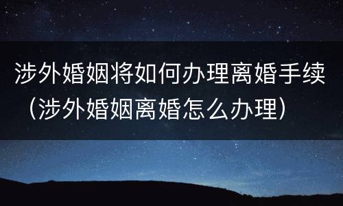 涉外婚姻将如何办理离婚手续（涉外婚姻离婚怎么办理）