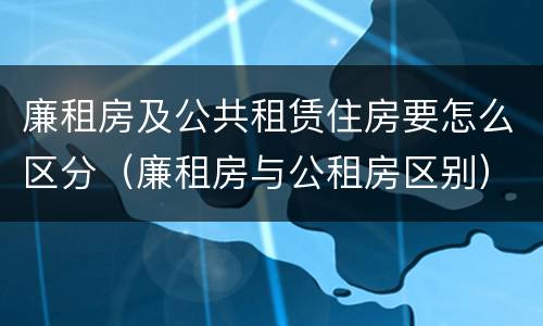 廉租房及公共租赁住房要怎么区分（廉租房与公租房区别）