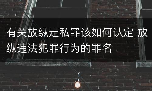 有关放纵走私罪该如何认定 放纵违法犯罪行为的罪名