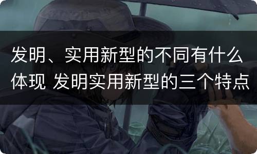 发明、实用新型的不同有什么体现 发明实用新型的三个特点