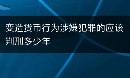变造货币行为涉嫌犯罪的应该判刑多少年