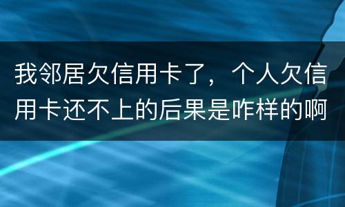 我邻居欠信用卡了，个人欠信用卡还不上的后果是咋样的啊