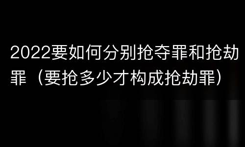 2022要如何分别抢夺罪和抢劫罪（要抢多少才构成抢劫罪）
