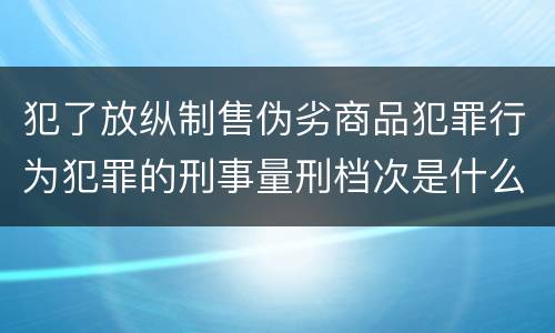 犯了放纵制售伪劣商品犯罪行为犯罪的刑事量刑档次是什么