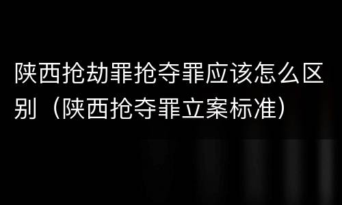 陕西抢劫罪抢夺罪应该怎么区别（陕西抢夺罪立案标准）