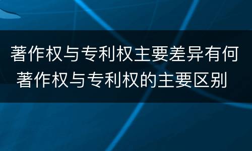 著作权与专利权主要差异有何 著作权与专利权的主要区别
