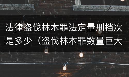 法律盗伐林木罪法定量刑档次是多少（盗伐林木罪数量巨大的标准是多少?）