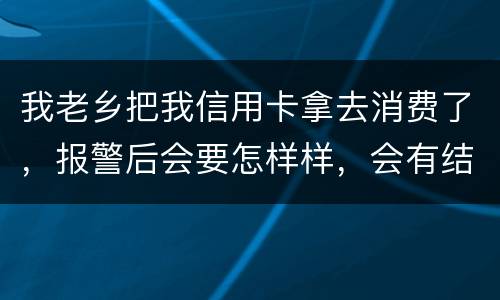 我老乡把我信用卡拿去消费了，报警后会要怎样样，会有结果吗