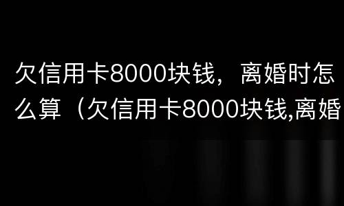 欠信用卡8000块钱，离婚时怎么算（欠信用卡8000块钱,离婚时怎么算的）