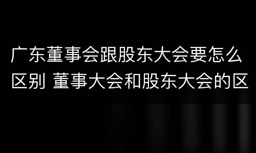 广东董事会跟股东大会要怎么区别 董事大会和股东大会的区别