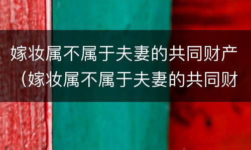 嫁妆属不属于夫妻的共同财产（嫁妆属不属于夫妻的共同财产分割）