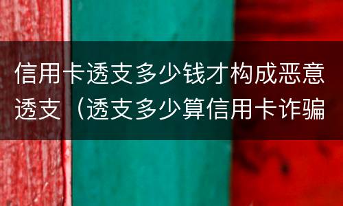 信用卡透支多少钱才构成恶意透支（透支多少算信用卡诈骗）