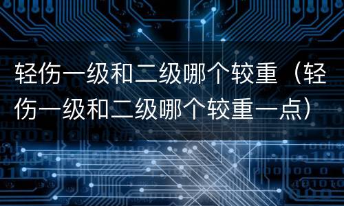 轻伤一级和二级哪个较重（轻伤一级和二级哪个较重一点）