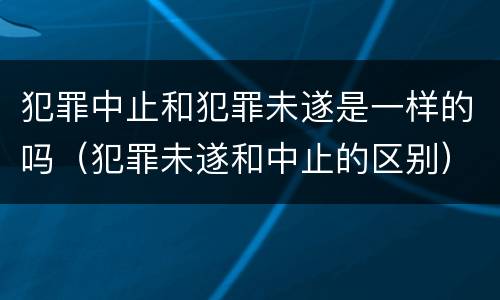 犯罪中止和犯罪未遂是一样的吗（犯罪未遂和中止的区别）