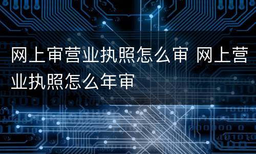 网上审营业执照怎么审 网上营业执照怎么年审