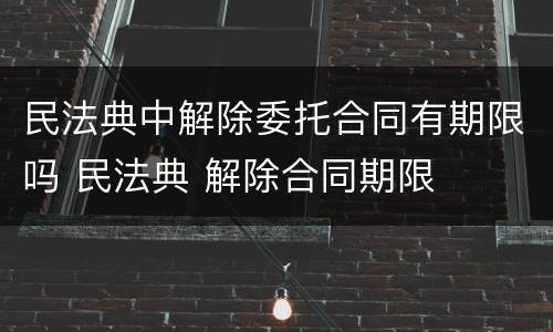 民法典中解除委托合同有期限吗 民法典 解除合同期限