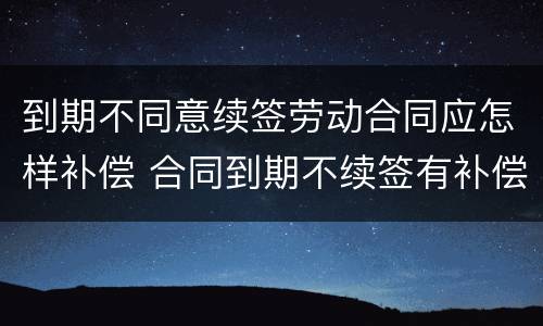 到期不同意续签劳动合同应怎样补偿 合同到期不续签有补偿吗
