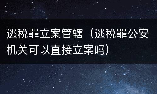 逃税罪立案管辖（逃税罪公安机关可以直接立案吗）