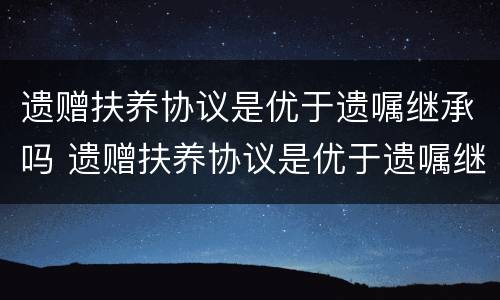 遗赠扶养协议是优于遗嘱继承吗 遗赠扶养协议是优于遗嘱继承吗为什么