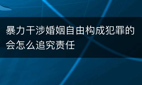 暴力干涉婚姻自由构成犯罪的会怎么追究责任